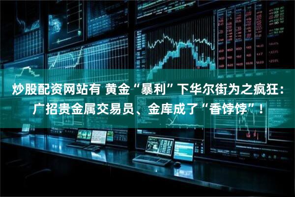 炒股配资网站有 黄金“暴利”下华尔街为之疯狂：广招贵金属交易员、金库成了“香饽饽”！