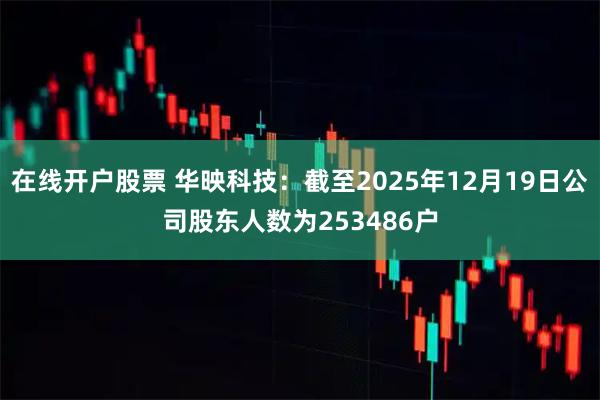 在线开户股票 华映科技：截至2025年12月19日公司股东人数为253486户