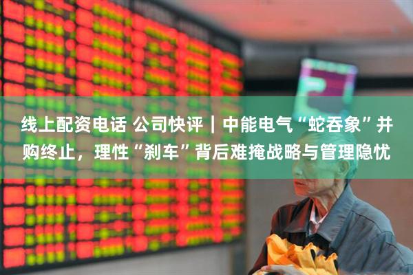 线上配资电话 公司快评｜中能电气“蛇吞象”并购终止，理性“刹车”背后难掩战略与管理隐忧