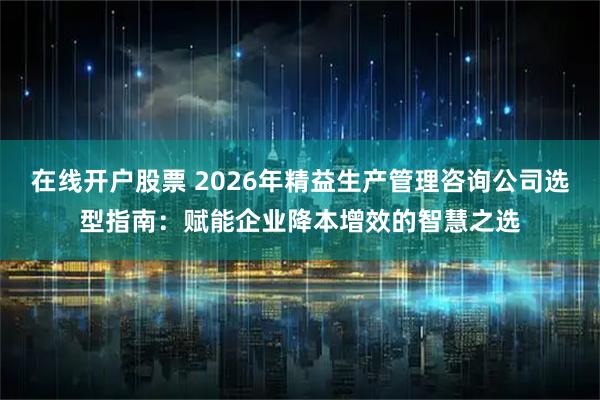 在线开户股票 2026年精益生产管理咨询公司选型指南：赋能企业降本增效的智慧之选