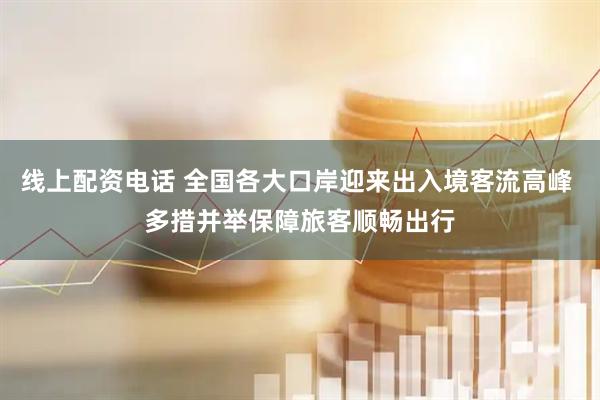 线上配资电话 全国各大口岸迎来出入境客流高峰 多措并举保障旅客顺畅出行