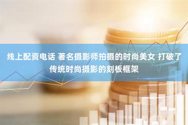 线上配资电话 著名摄影师拍摄的时尚美女 打破了传统时尚摄影的刻板框架