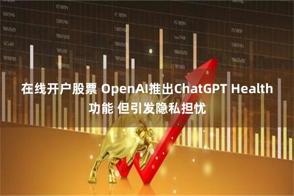在线开户股票 OpenAI推出ChatGPT Health功能 但引发隐私担忧