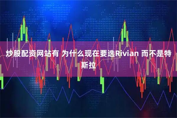 炒股配资网站有 为什么现在要选Rivian 而不是特斯拉