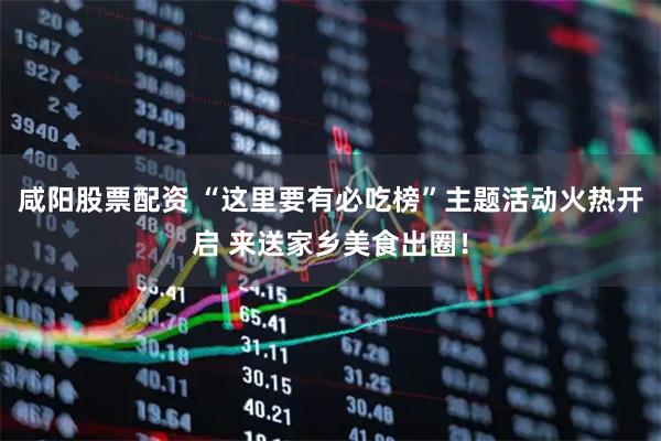 咸阳股票配资 “这里要有必吃榜”主题活动火热开启 来送家乡美食出圈！