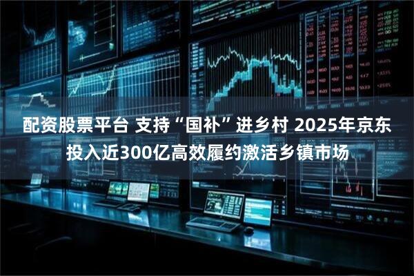 配资股票平台 支持“国补”进乡村 2025年京东投入近300亿高效履约激活乡镇市场