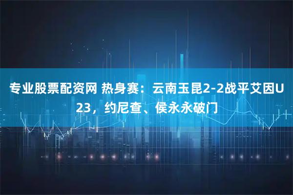 专业股票配资网 热身赛：云南玉昆2-2战平艾因U23，约尼查、侯永永破门