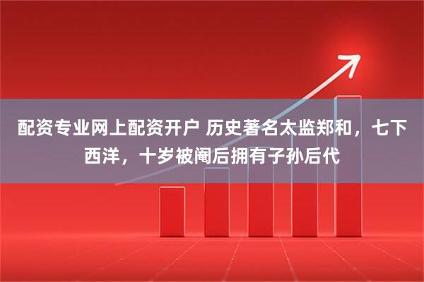 配资专业网上配资开户 历史著名太监郑和，七下西洋，十岁被阉后拥有子孙后代