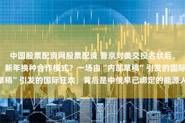 中国股票配资网股票配资 普京对美交投名状后，对中国则“按兵不动”，新年换种合作模式？一场由“内部草稿”引发的国际狂欢，背后是中俄早已绑定的能源人民币现实