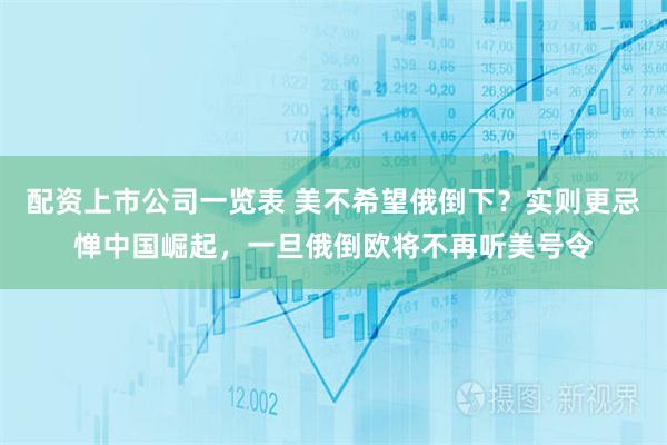 配资上市公司一览表 美不希望俄倒下？实则更忌惮中国崛起，一旦俄倒欧将不再听美号令