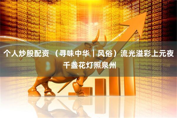 个人炒股配资 （寻味中华｜风俗）流光溢彩上元夜 千盏花灯照泉州