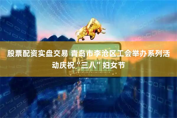 股票配资实盘交易 青岛市李沧区工会举办系列活动庆祝“三八”妇女节
