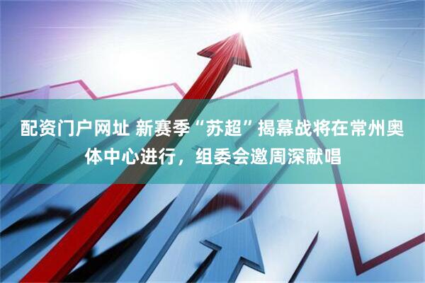 配资门户网址 新赛季“苏超”揭幕战将在常州奥体中心进行，组委会邀周深献唱
