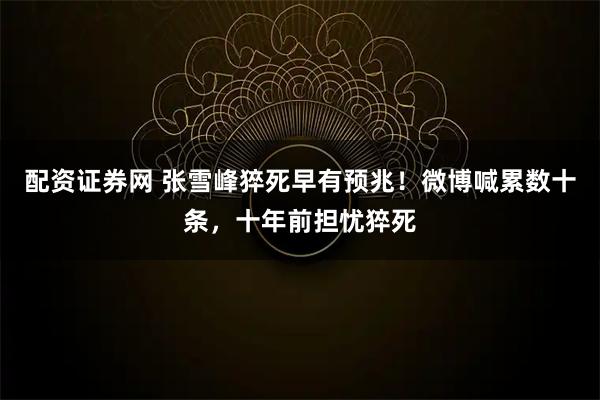 配资证券网 张雪峰猝死早有预兆！微博喊累数十条，十年前担忧猝死