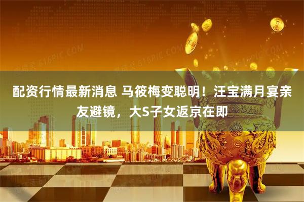 配资行情最新消息 马筱梅变聪明！汪宝满月宴亲友避镜，大S子女返京在即