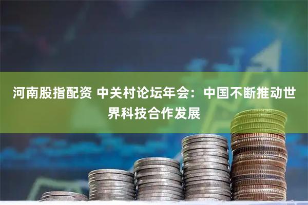 河南股指配资 中关村论坛年会：中国不断推动世界科技合作发展