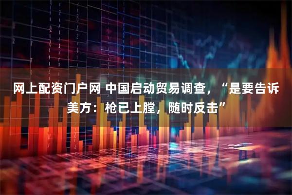 网上配资门户网 中国启动贸易调查，“是要告诉美方：枪已上膛，随时反击”