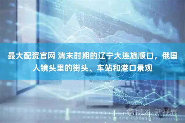 最大配资官网 清末时期的辽宁大连旅顺口，俄国人镜头里的街头、车站和港口景观