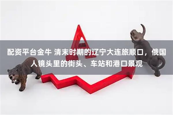 配资平台金牛 清末时期的辽宁大连旅顺口，俄国人镜头里的街头、车站和港口景观