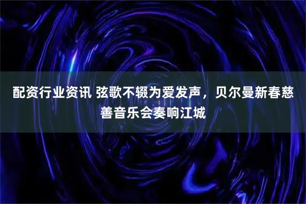 配资行业资讯 弦歌不辍为爱发声，贝尔曼新春慈善音乐会奏响江城