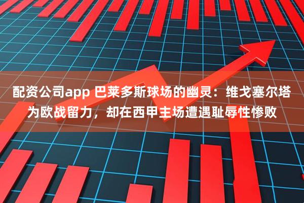 配资公司app 巴莱多斯球场的幽灵：维戈塞尔塔为欧战留力，却在西甲主场遭遇耻辱性惨败
