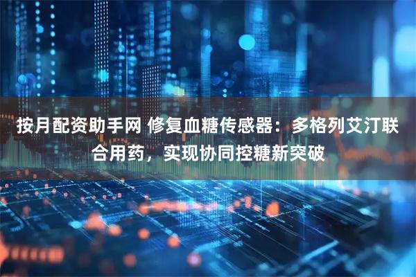 按月配资助手网 修复血糖传感器：多格列艾汀联合用药，实现协同控糖新突破