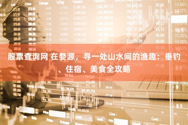 股票查询网 在婺源，寻一处山水间的渔趣：垂钓、住宿、美食全攻略