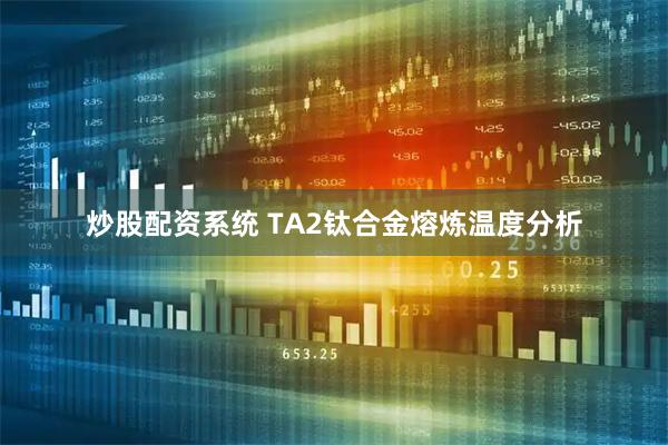 炒股配资系统 TA2钛合金熔炼温度分析