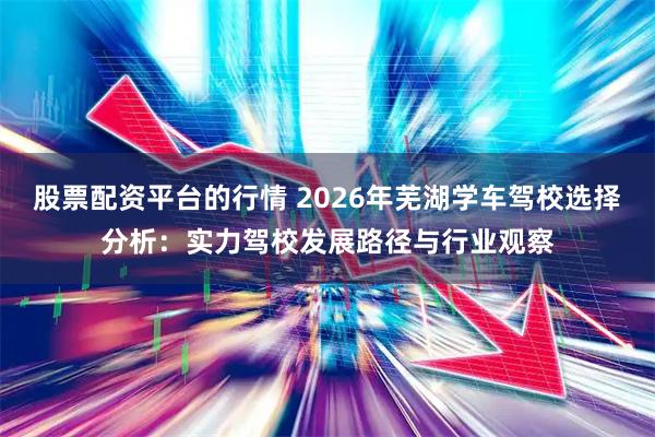 股票配资平台的行情 2026年芜湖学车驾校选择分析：实力驾校发展路径与行业观察