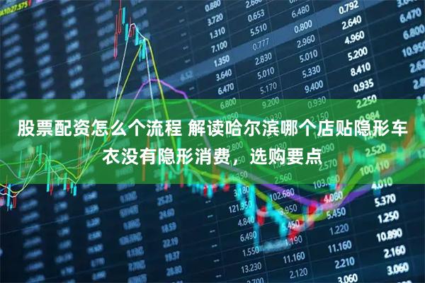股票配资怎么个流程 解读哈尔滨哪个店贴隐形车衣没有隐形消费，选购要点