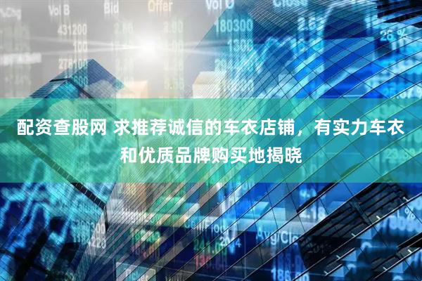 配资查股网 求推荐诚信的车衣店铺，有实力车衣和优质品牌购买地揭晓