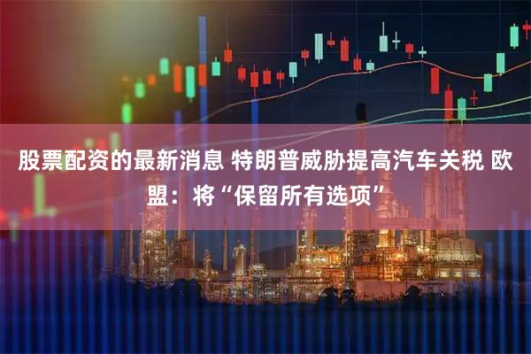 股票配资的最新消息 特朗普威胁提高汽车关税 欧盟：将“保留所有选项”