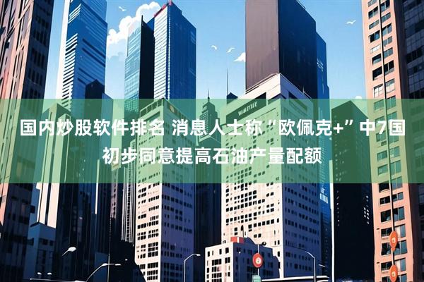 国内炒股软件排名 消息人士称“欧佩克+”中7国初步同意提高石油产量配额