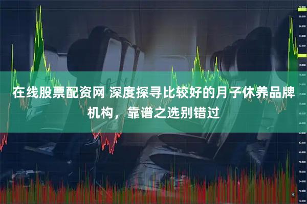 在线股票配资网 深度探寻比较好的月子休养品牌机构，靠谱之选别错过