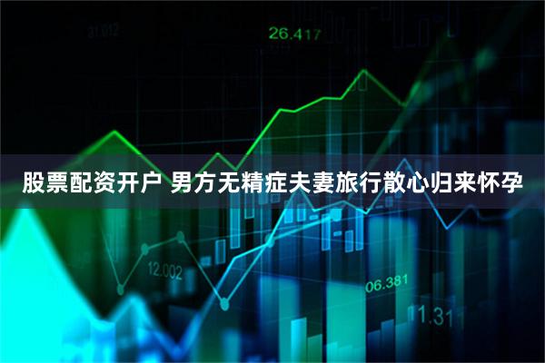 股票配资开户 男方无精症夫妻旅行散心归来怀孕