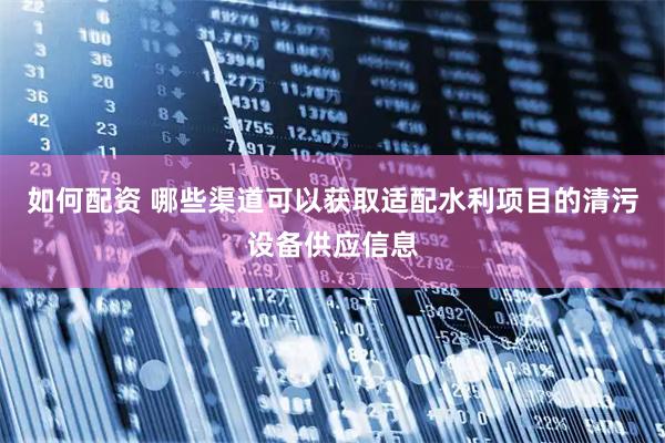 如何配资 哪些渠道可以获取适配水利项目的清污设备供应信息