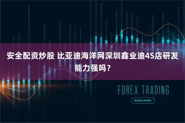 安全配资炒股 比亚迪海洋网深圳鑫业迪4S店研发能力强吗？