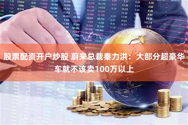 股票配资开户炒股 蔚来总裁秦力洪：大部分超豪华车就不该卖100万以上