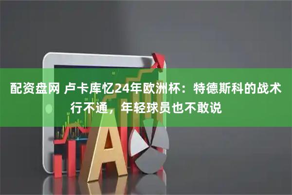 配资盘网 卢卡库忆24年欧洲杯：特德斯科的战术行不通，年轻球员也不敢说
