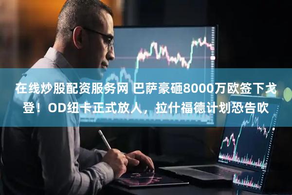 在线炒股配资服务网 巴萨豪砸8000万欧签下戈登！OD纽卡正式放人，拉什福德计划恐告吹
