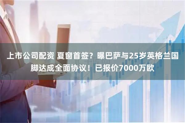 上市公司配资 夏窗首签？曝巴萨与25岁英格兰国脚达成全面协议！已报价7000万欧