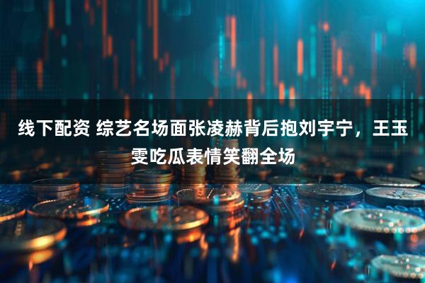 线下配资 综艺名场面张凌赫背后抱刘宇宁，王玉雯吃瓜表情笑翻全场