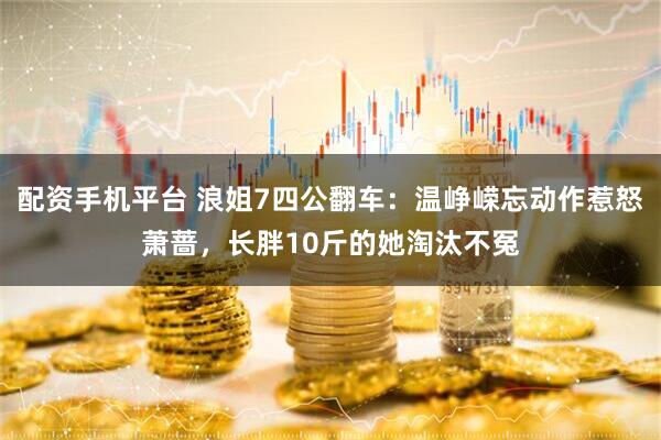 配资手机平台 浪姐7四公翻车:温峥嵘忘动作惹怒萧蔷,长胖10斤的她淘汰不冤