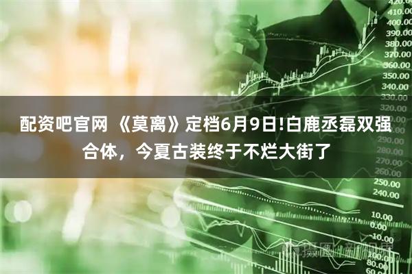 配资吧官网 《莫离》定档6月9日!白鹿丞磊双强合体,今夏古装终于不烂大街了