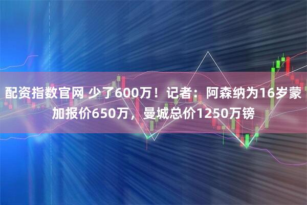 配资指数官网 少了600万！记者：阿森纳为16岁蒙加报价650万，曼城总价1250万镑