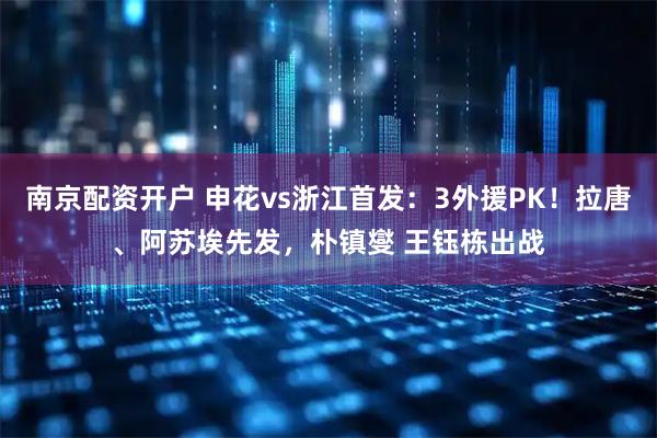 南京配资开户 申花vs浙江首发：3外援PK！拉唐、阿苏埃先发，朴镇燮 王钰栋出战