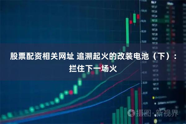 股票配资相关网址 追溯起火的改装电池（下）：拦住下一场火