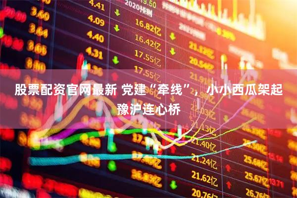 股票配资官网最新 党建“牵线”，小小西瓜架起豫沪连心桥