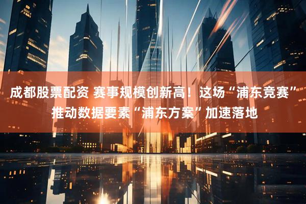 成都股票配资 赛事规模创新高！这场“浦东竞赛” 推动数据要素“浦东方案”加速落地