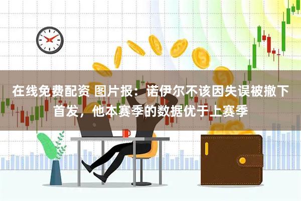 在线免费配资 图片报：诺伊尔不该因失误被撤下首发，他本赛季的数据优于上赛季